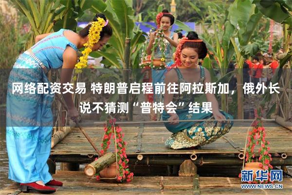 网络配资交易 特朗普启程前往阿拉斯加，俄外长说不猜测“普特会”结果