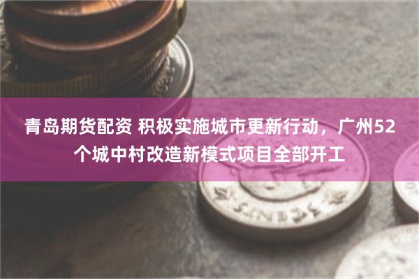青岛期货配资 积极实施城市更新行动，广州52个城中村改造新模式项目全部开工