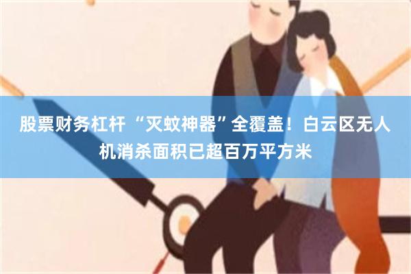 股票财务杠杆 “灭蚊神器”全覆盖！白云区无人机消杀面积已超百万平方米