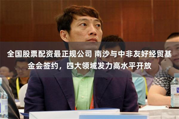 全国股票配资最正规公司 南沙与中非友好经贸基金会签约，四大领域发力高水平开放