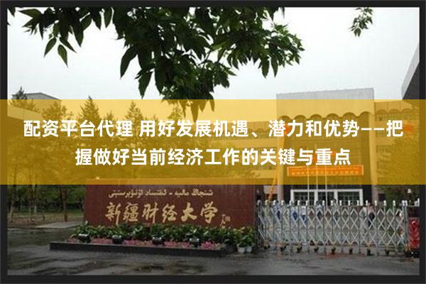 配资平台代理 用好发展机遇、潜力和优势——把握做好当前经济工作的关键与重点