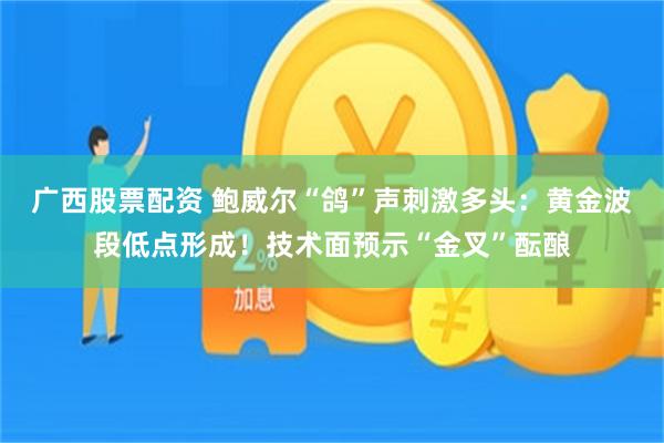 广西股票配资 鲍威尔“鸽”声刺激多头：黄金波段低点形成！技术面预示“金叉”酝酿