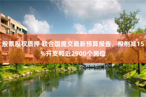 股票股权质押 联合国提交最新预算报告，拟削减15%开支和近2900个岗位