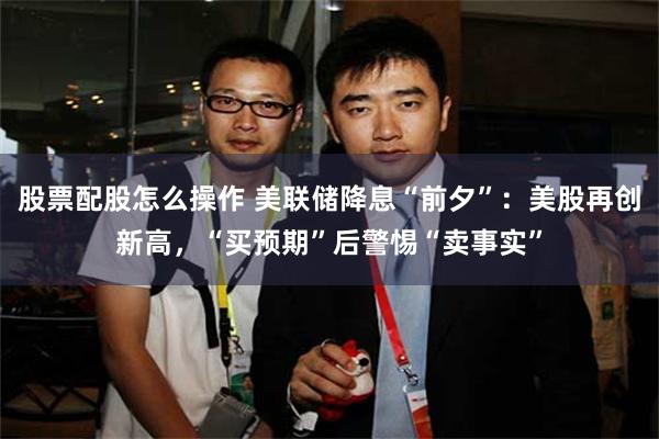 股票配股怎么操作 美联储降息“前夕”：美股再创新高，“买预期”后警惕“卖事实”