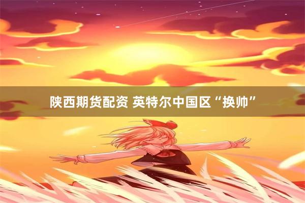 陕西期货配资 英特尔中国区“换帅”