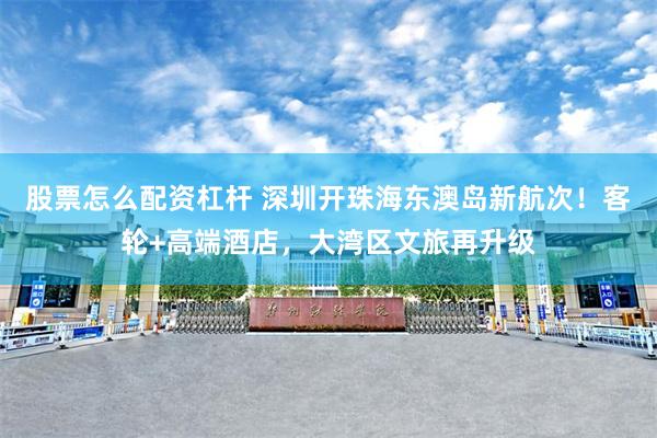 股票怎么配资杠杆 深圳开珠海东澳岛新航次！客轮+高端酒店，大湾区文旅再升级
