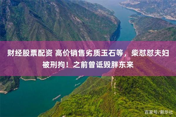 财经股票配资 高价销售劣质玉石等，柴怼怼夫妇被刑拘！之前曾诋毁胖东来
