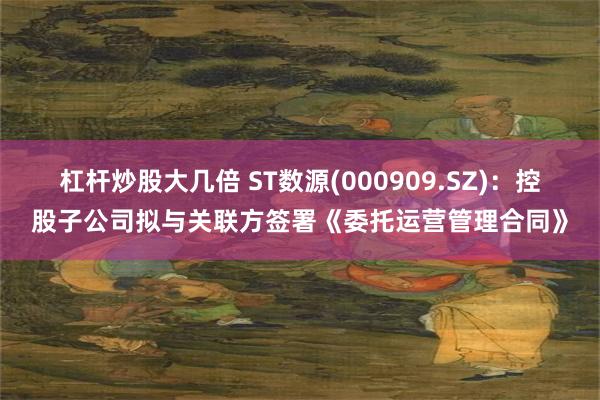 杠杆炒股大几倍 ST数源(000909.SZ)：控股子公司拟与关联方签署《委托运营管理合同》
