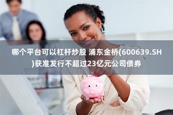 哪个平台可以杠杆炒股 浦东金桥(600639.SH)获准发行不超过23亿元公司债券