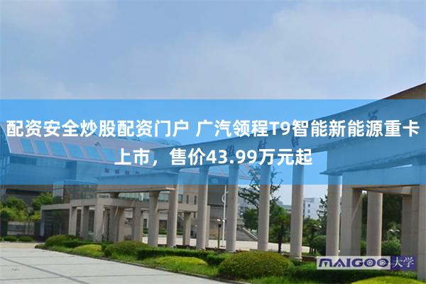 配资安全炒股配资门户 广汽领程T9智能新能源重卡上市，售价43.99万元起