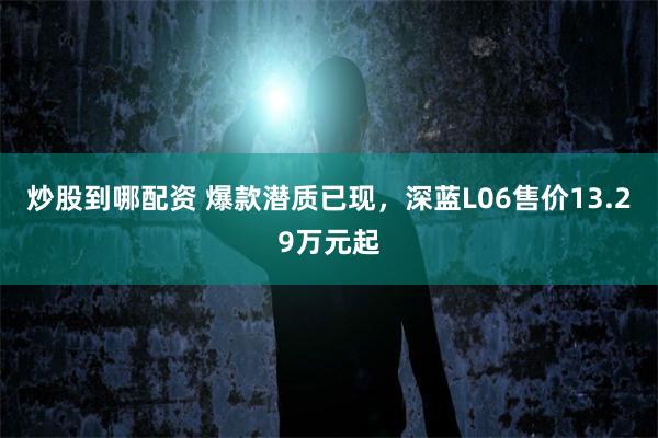 炒股到哪配资 爆款潜质已现，深蓝L06售价13.29万元起