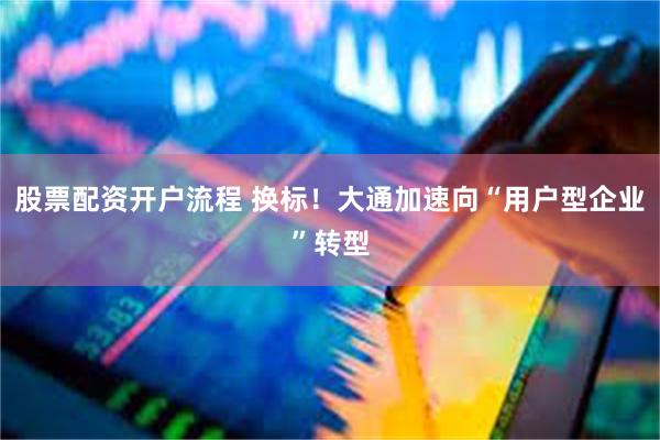 股票配资开户流程 换标！大通加速向“用户型企业”转型