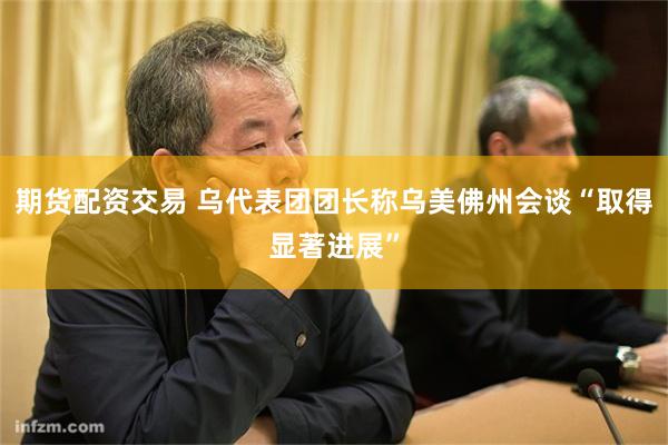 期货配资交易 乌代表团团长称乌美佛州会谈“取得显著进展”