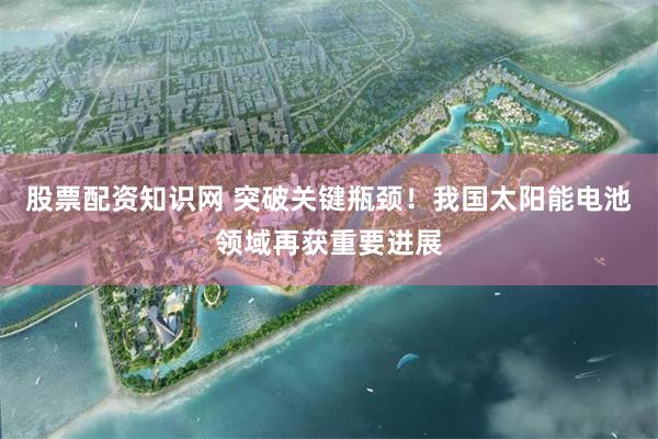 股票配资知识网 突破关键瓶颈！我国太阳能电池领域再获重要进展