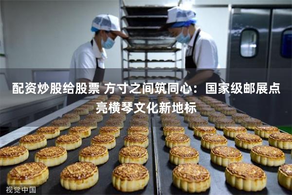 配资炒股给股票 方寸之间筑同心：国家级邮展点亮横琴文化新地标