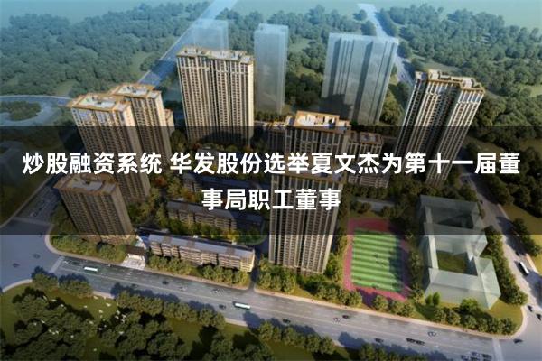 炒股融资系统 华发股份选举夏文杰为第十一届董事局职工董事