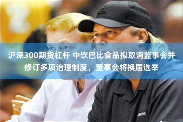 沪深300期货杠杆 中饮巴比食品拟取消监事会并修订多项治理制度，董事会将换届选举