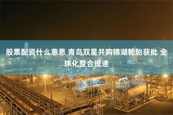 股票配资什么意思 青岛双星并购锦湖轮胎获批 全球化整合提速
