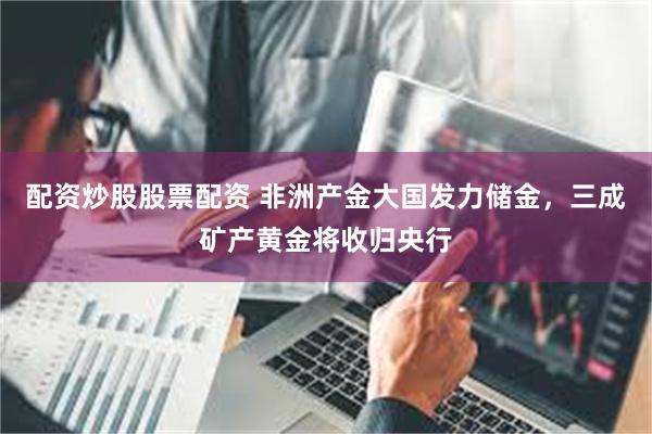 配资炒股股票配资 非洲产金大国发力储金，三成矿产黄金将收归央行
