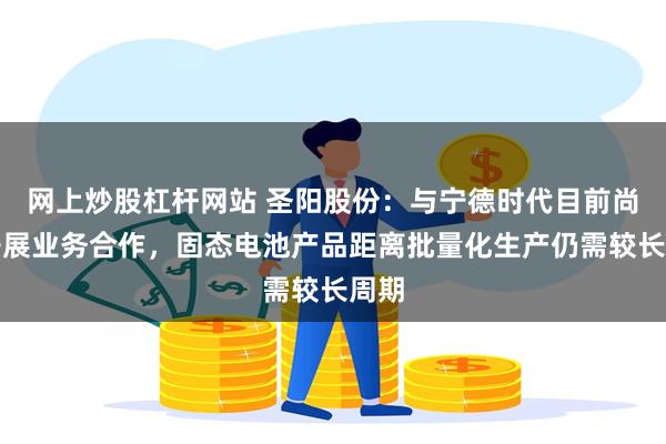 网上炒股杠杆网站 圣阳股份：与宁德时代目前尚未开展业务合作，固态电池产品距离批量化生产仍需较长周期