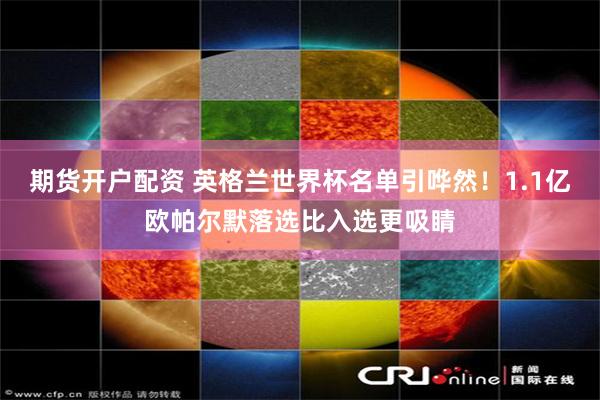 期货开户配资 英格兰世界杯名单引哗然！1.1亿欧帕尔默落选比入选更吸睛