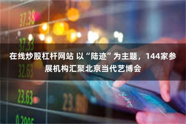 在线炒股杠杆网站 以“陆迹”为主题，144家参展机构汇聚北京当代艺博会