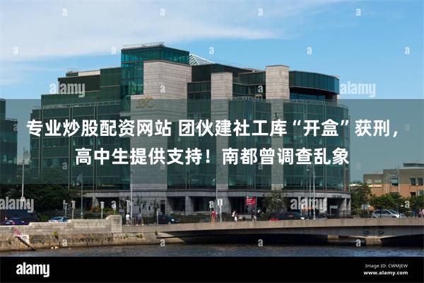 专业炒股配资网站 团伙建社工库“开盒”获刑，高中生提供支持！南都曾调查乱象