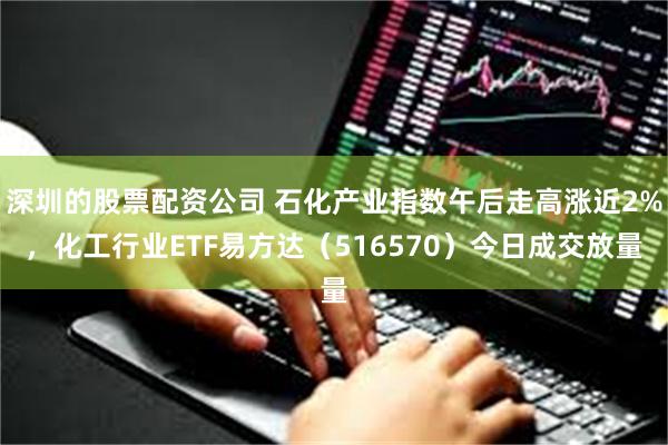 深圳的股票配资公司 石化产业指数午后走高涨近2%，化工行业ETF易方达（516570）今日成交放量