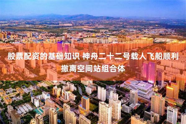 股票配资的基础知识 神舟二十二号载人飞船顺利撤离空间站组合体
