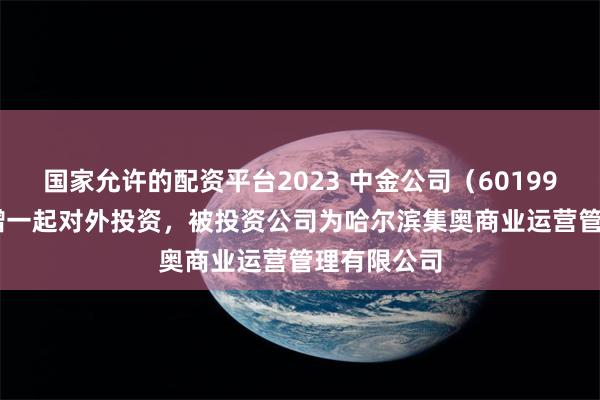 国家允许的配资平台2023 中金公司（601995.SH）新增一起对外投资，被投资公司为哈尔滨集奥商业运营管理有限公司