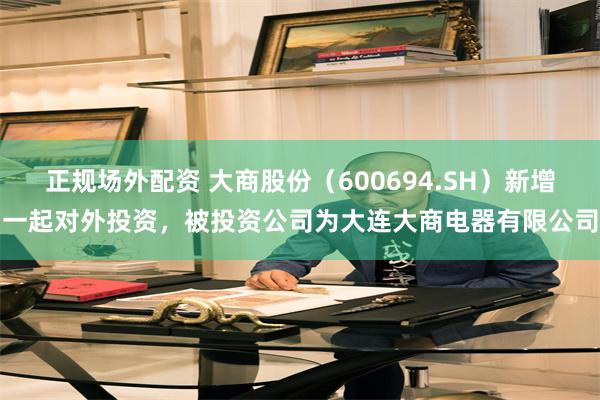 正规场外配资 大商股份（600694.SH）新增一起对外投资，被投资公司为大连大商电器有限公司