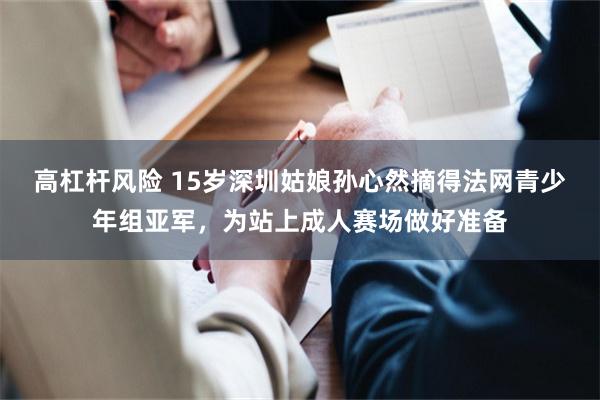 高杠杆风险 15岁深圳姑娘孙心然摘得法网青少年组亚军，为站上成人赛场做好准备