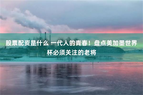 股票配资是什么 一代人的青春！盘点美加墨世界杯必须关注的老将