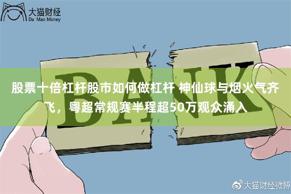 股票十倍杠杆股市如何做杠杆 神仙球与烟火气齐飞，粤超常规赛半程超50万观众涌入