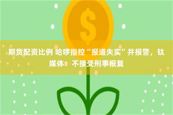期货配资比例 哈啰指控“报道失实”并报警,钛媒体:不接受刑事报复