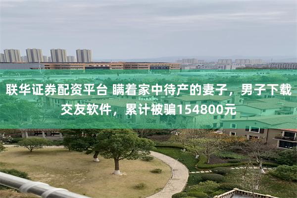 联华证券配资平台 瞒着家中待产的妻子,男子下载交友软件,累计被骗154800元