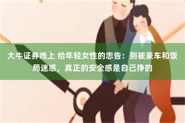 大牛证券线上 给年轻女性的忠告:别被豪车和饭局迷惑,真正的安全感是自己挣的