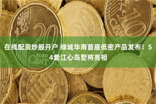 在线配资炒股开户 绿城华南首座低密产品发布！54套江心岛墅将亮相