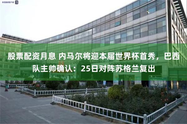 股票配资月息 内马尔将迎本届世界杯首秀，巴西队主帅确认：25日对阵苏格兰复出