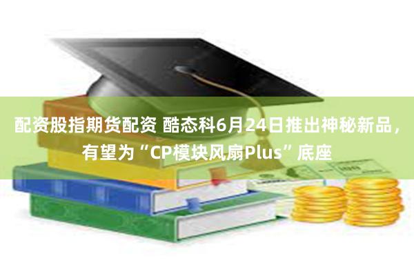 配资股指期货配资 酷态科6月24日推出神秘新品，有望为“CP模块风扇Plus”底座
