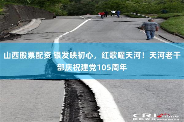 山西股票配资 银发映初心，红歌曜天河！天河老干部庆祝建党105周年