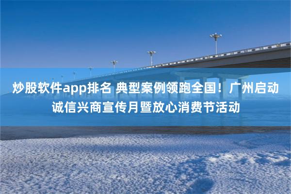 炒股软件app排名 典型案例领跑全国！广州启动诚信兴商宣传月暨放心消费节活动
