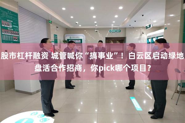 股市杠杆融资 城管喊你“搞事业”！白云区启动绿地盘活合作招商，你pick哪个项目？