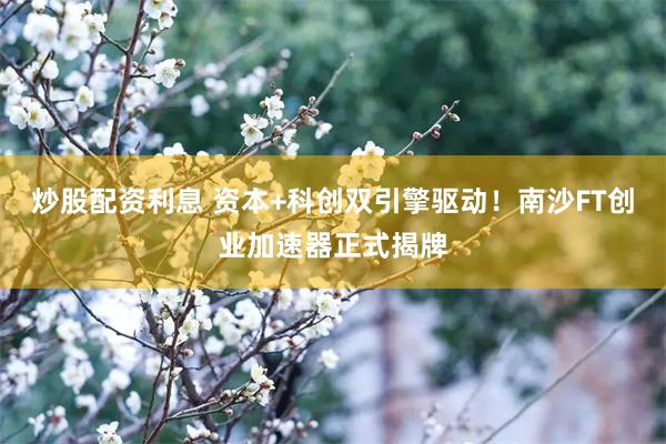 炒股配资利息 资本+科创双引擎驱动！南沙FT创业加速器正式揭牌