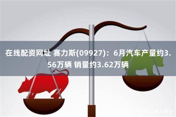 在线配资网址 赛力斯(09927)：6月汽车产量约3.56万辆 销量约3.62万辆