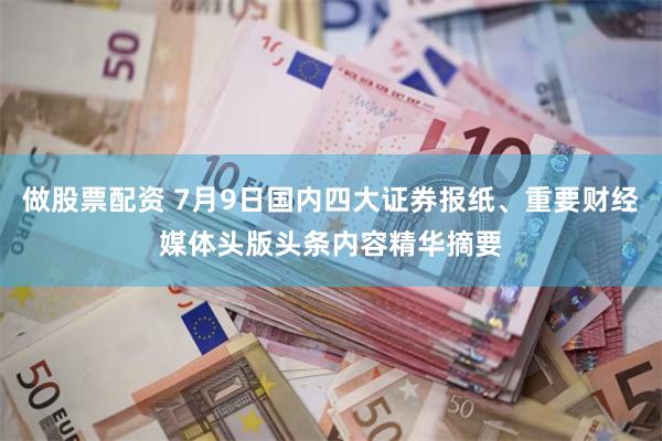 做股票配资 7月9日国内四大证券报纸、重要财经媒体头版头条内容精华摘要