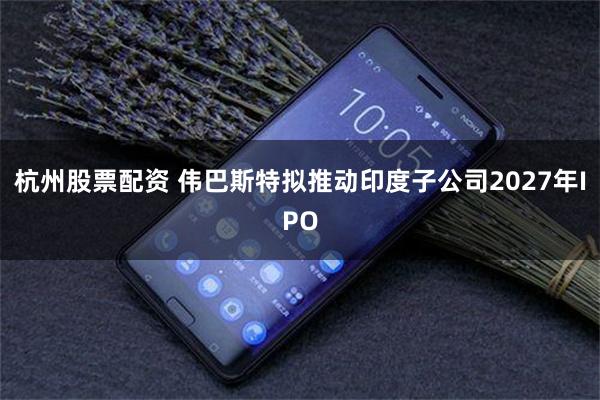 杭州股票配资 伟巴斯特拟推动印度子公司2027年IPO