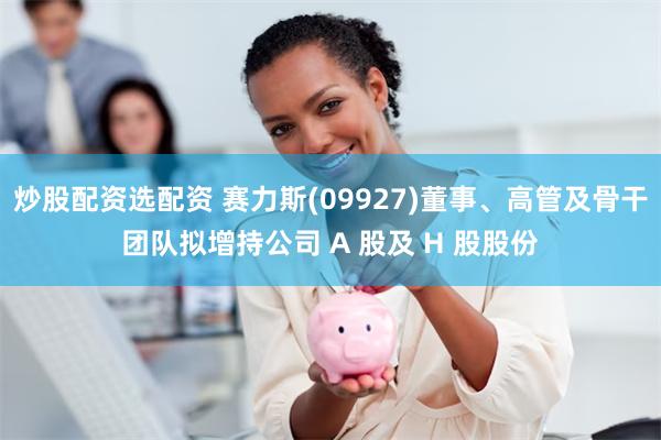 炒股配资选配资 赛力斯(09927)董事、高管及骨干团队拟增持公司 A 股及 H 股股份
