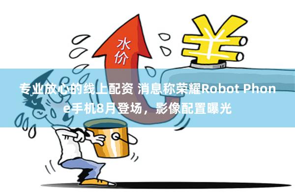 专业放心的线上配资 消息称荣耀Robot Phone手机8月登场，影像配置曝光