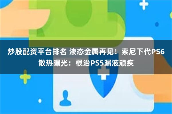 炒股配资平台排名 液态金属再见！索尼下代PS6散热曝光：根治PS5漏液顽疾
